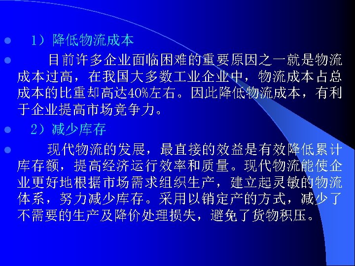 1）降低物流成本 l 目前许多企业面临困难的重要原因之一就是物流 成本过高，在我国大多数 业企业中，物流成本占总 成本的比重却高达 40%左右。因此降低物流成本，有利 于企业提高市场竞争力。 l 2）减少库存 l 现代物流的发展，最直接的效益是有效降低累计 库存额，提高经济运行效率和质量。现代物流能使企 业更好地根据市场需求组织生产，建立起灵敏的物流