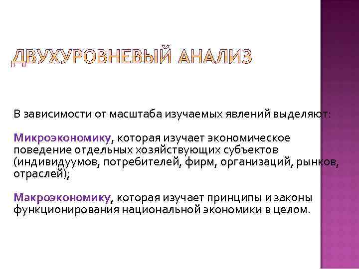 В зависимости от масштаба изучаемых явлений выделяют: Микроэкономику, которая изучает экономическое поведение отдельных хозяйствующих