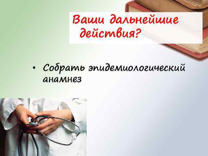 Ваши дальнейшие действия? • Собрать эпидемиологический анамнез 