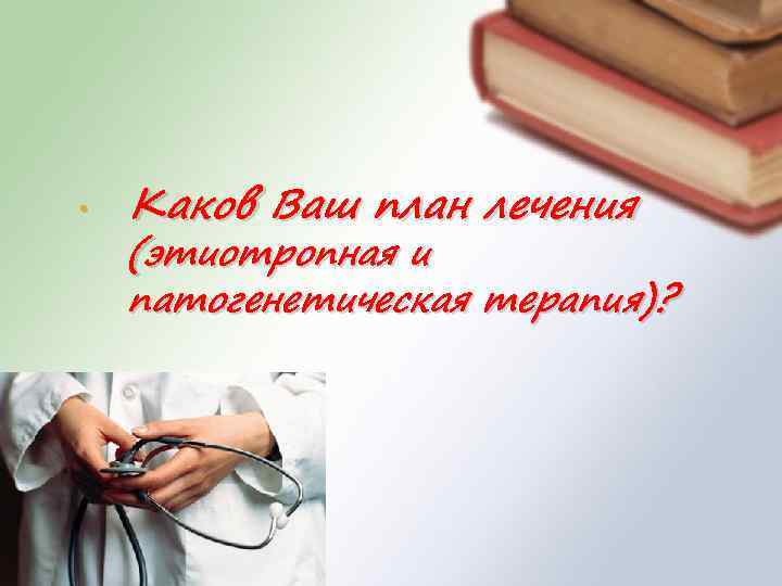  • Каков Ваш план лечения (этиотропная и патогенетическая терапия)? 