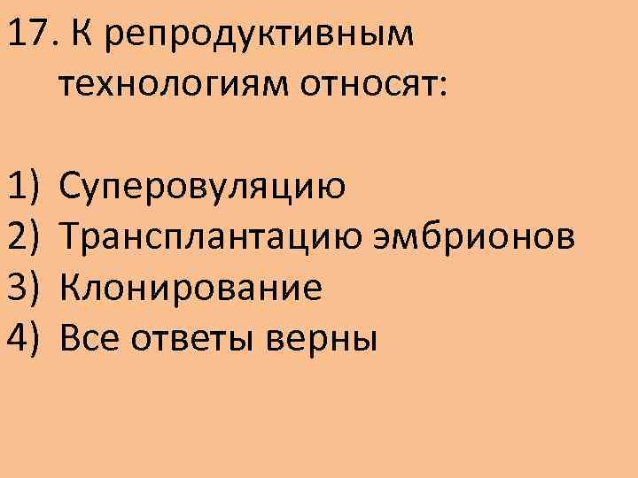 17. К репродуктивным технологиям относят: 1) 2) 3) 4) Суперовуляцию Трансплантацию эмбрионов Клонирование Все
