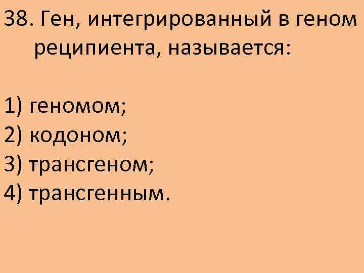 38. Ген, интегрированный в геном реципиента, называется: 1) геномом; 2) кодоном; 3) трансгеном; 4)