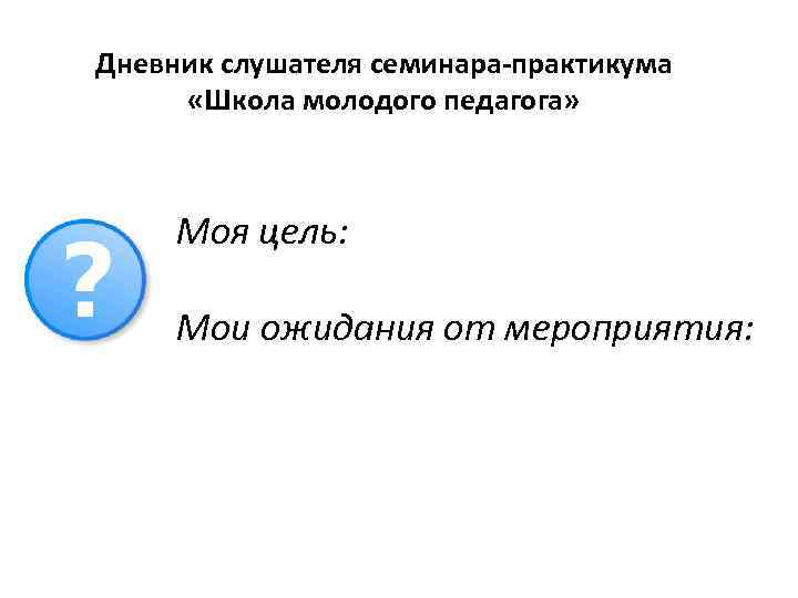 Дневник слушателя семинара-практикума «Школа молодого педагога» Моя цель: Мои ожидания от мероприятия: 