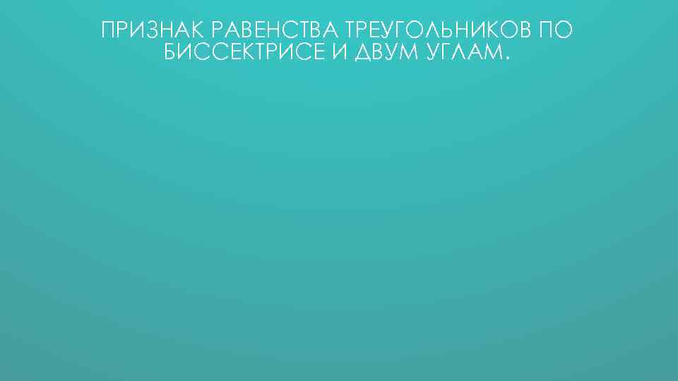 ПРИЗНАК РАВЕНСТВА ТРЕУГОЛЬНИКОВ ПО БИССЕКТРИСЕ И ДВУМ УГЛАМ. 