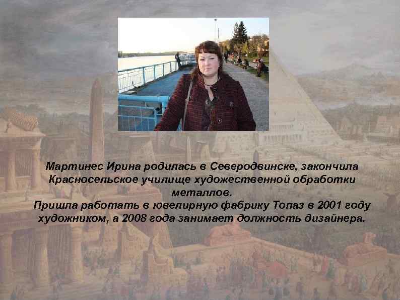 Мартинес Ирина родилась в Северодвинске, закончила Красносельское училище художественной обработки металлов. Пришла работать в