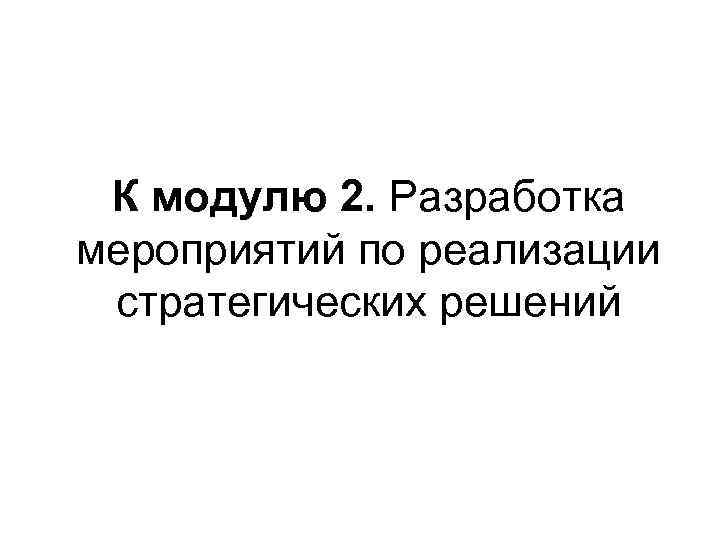 К модулю 2. Разработка мероприятий по реализации стратегических решений 