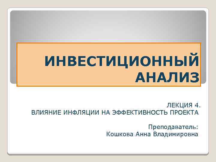 ИНВЕСТИЦИОННЫЙ АНАЛИЗ ЛЕКЦИЯ 4. ВЛИЯНИЕ ИНФЛЯЦИИ НА ЭФФЕКТИВНОСТЬ ПРОЕКТА Преподаватель: Кошкова Анна Владимировна 