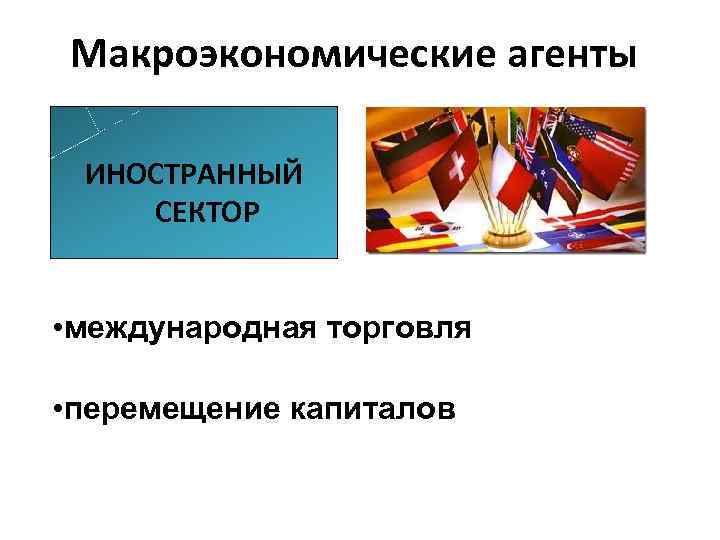 Макроэкономические агенты ИНОСТРАННЫЙ СЕКТОР • международная торговля • перемещение капиталов 