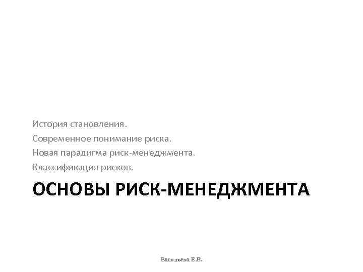 История становления. Современное понимание риска. Новая парадигма риск-менеджмента. Классификация рисков. ОСНОВЫ РИСК-МЕНЕДЖМЕНТА Васильева Е.