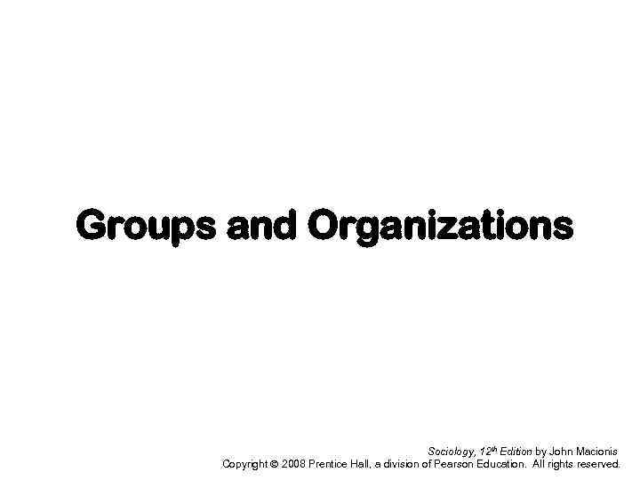 Groups and Organizations Sociology, 12 th Edition by John Macionis Copyright 2008 Prentice Hall,