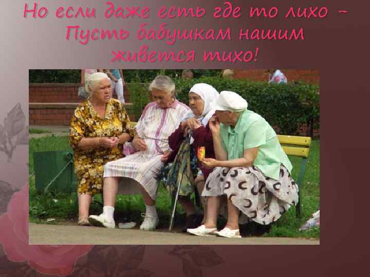 Но если даже есть где то лихо Пусть бабушкам нашим живется тихо! 