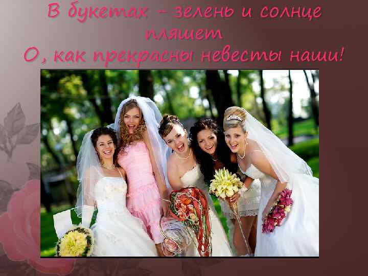 В букетах - зелень и солнце пляшет О, как прекрасны невесты наши! 