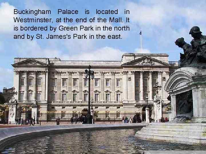 Buckingham Palace is located in Westminster, at the end of the Mall. It is