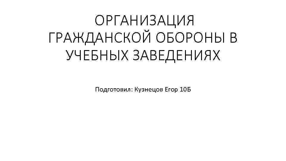  ОРГАНИЗАЦИЯ ГРАЖДАНСКОЙ ОБОРОНЫ В УЧЕБНЫХ ЗАВЕДЕНИЯХ Подготовил: Кузнецов Егор 10 Б 