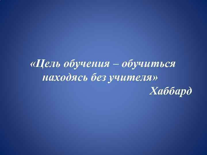  «Цель обучения – обучиться находясь без учителя» Хаббард 