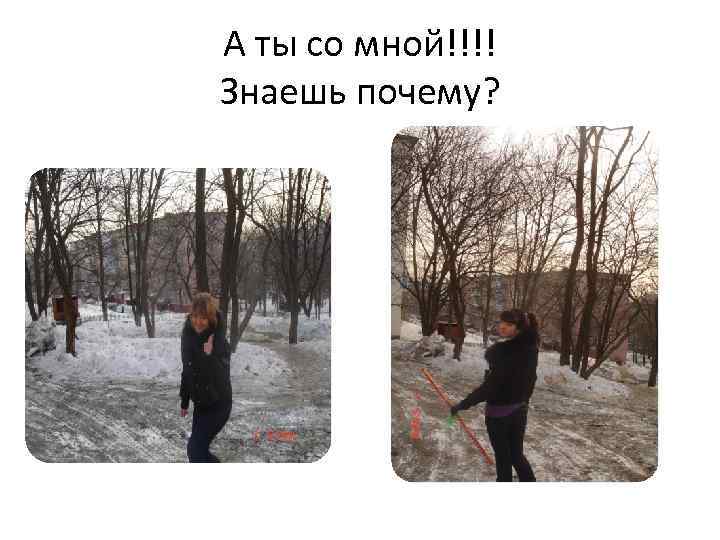А ты со мной!!!! Знаешь почему? 