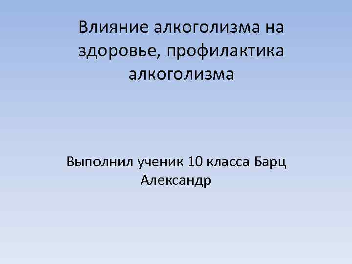 Влияние алкоголизма на здоровье, профилактика алкоголизма Выполнил ученик 10 класса Барц Александр 