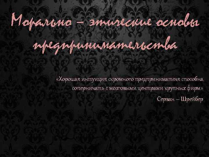 Морально – этические основы предпринимательства «Хорошая интуиция скромного предпринимателя способна соперничать с мозговыми центрами