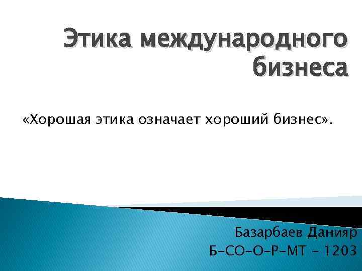 Этика международного бизнеса «Хорошая этика означает хороший бизнес» . Базарбаев Данияр Б-СО-О-Р-МТ - 1203