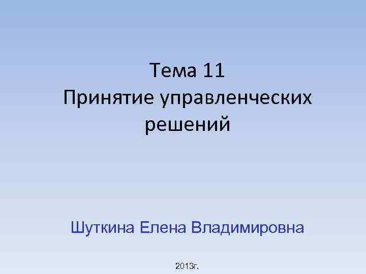 Тема 11 Принятие управленческих решений Шуткина Елена Владимировна 2013 г. 