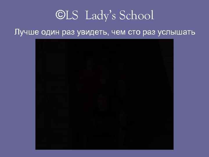 ©LS Lady’s School Лучше один раз увидеть, чем сто раз услышать 