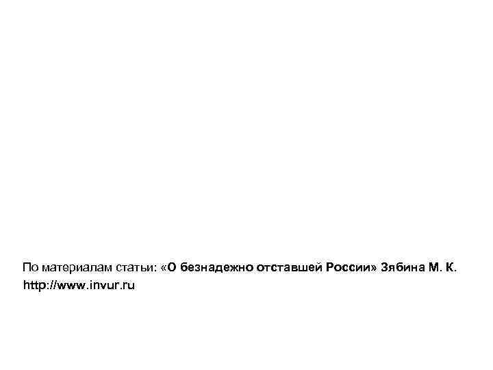 По материалам статьи: «О безнадежно отставшей России» Зябина М. К. http: //www. invur. ru