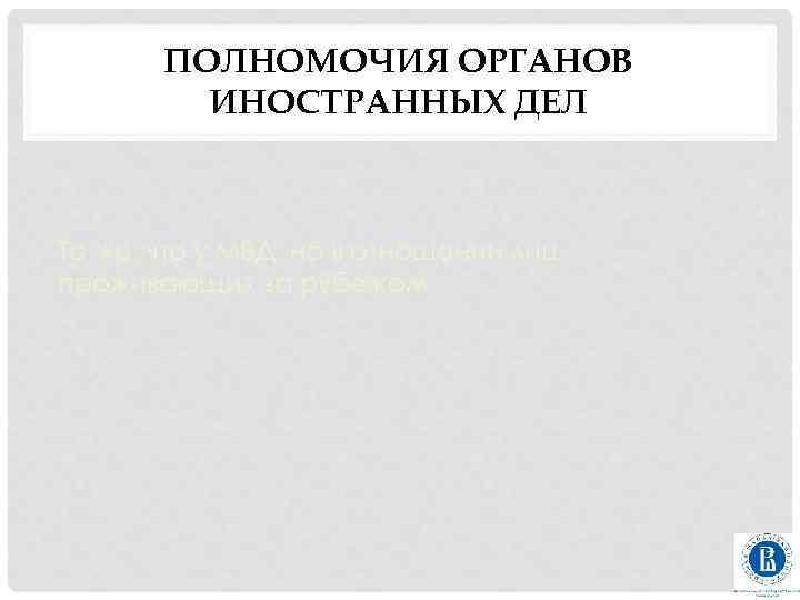ПОЛНОМОЧИЯ ОРГАНОВ ИНОСТРАННЫХ ДЕЛ То же, что у МВД, но в отношении лиц, проживающих