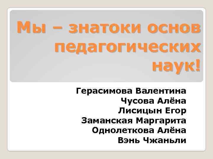 Мы – знатоки основ педагогических наук! Герасимова Валентина Чусова Алёна Лисицын Егор Заманская Маргарита