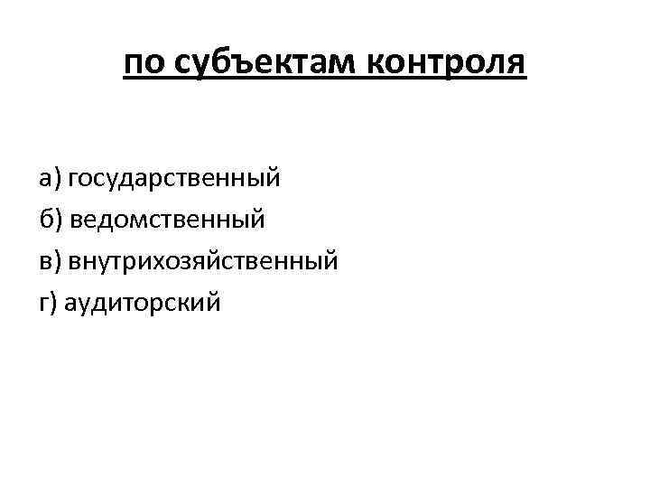 по субъектам контроля а) государственный б) ведомственный в) внутрихозяйственный г) аудиторский 