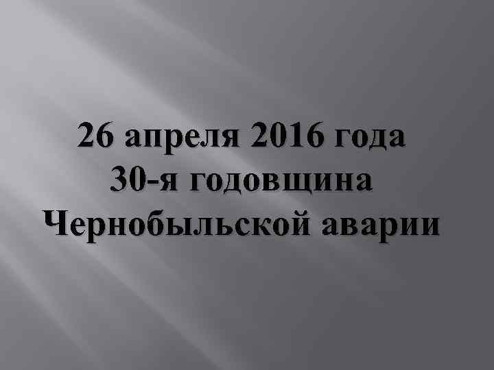 26 апреля 2016 года 30 -я годовщина Чернобыльской аварии 