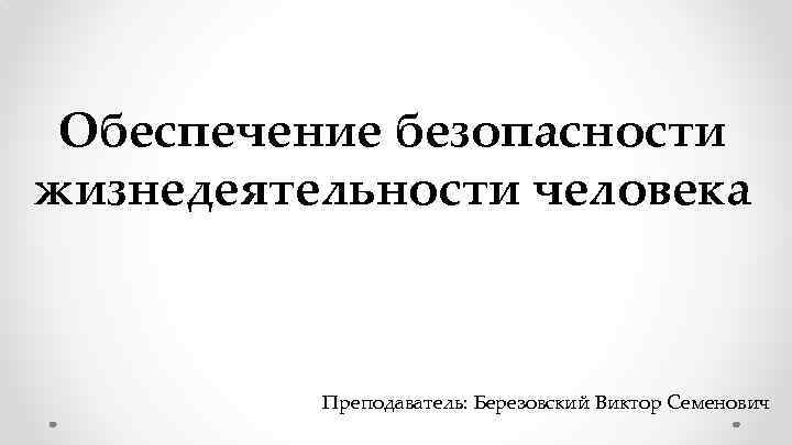 Обеспечение безопасности жизнедеятельности человека Преподаватель: Березовский Виктор Семенович 