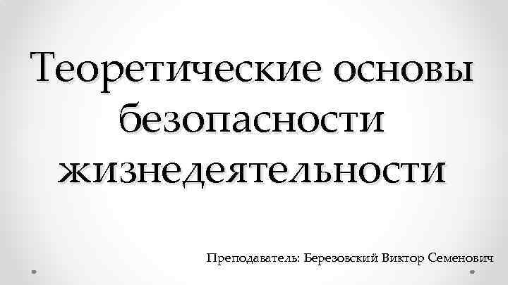 Теоретические основы безопасности жизнедеятельности Преподаватель: Березовский Виктор Семенович 