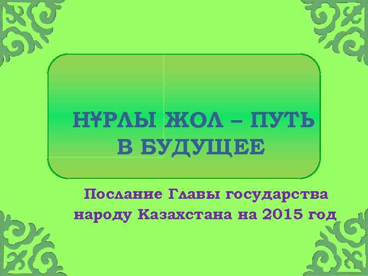 НҰРЛЫ ЖОЛ – ПУТЬ В БУДУЩЕЕ Послание Главы государства народу Казахстана на 2015 год