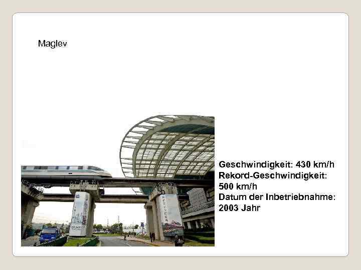 Maglev Geschwindigkeit: 430 km/h Rekord-Geschwindigkeit: 500 km/h Datum der Inbetriebnahme: 2003 Jahr 