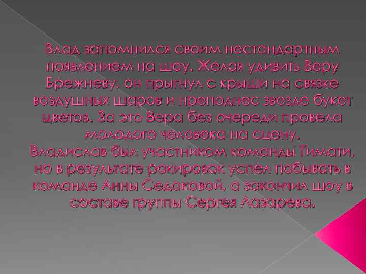 Влад запомнился своим нестандартным появлением на шоу. Желая удивить Веру Брежневу, он прыгнул с