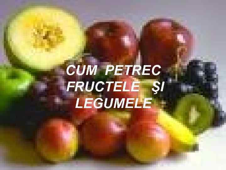 CUM PETREC FRUCTELE ŞI LEGUMELE 