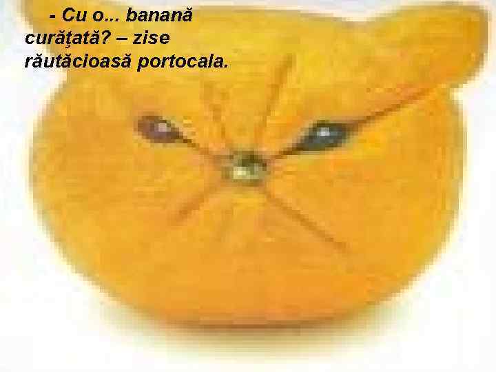 - Cu o. . . banană curăţată? – zise răutăcioasă portocala. 