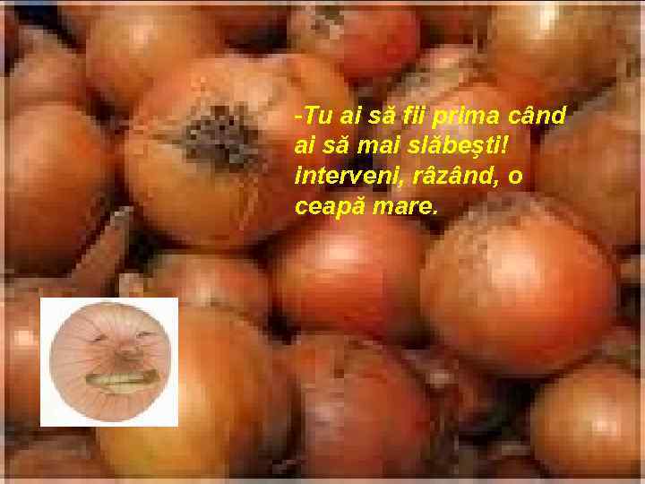 -Tu ai să fii prima când ai să mai slăbeşti! interveni, râzând, o ceapă