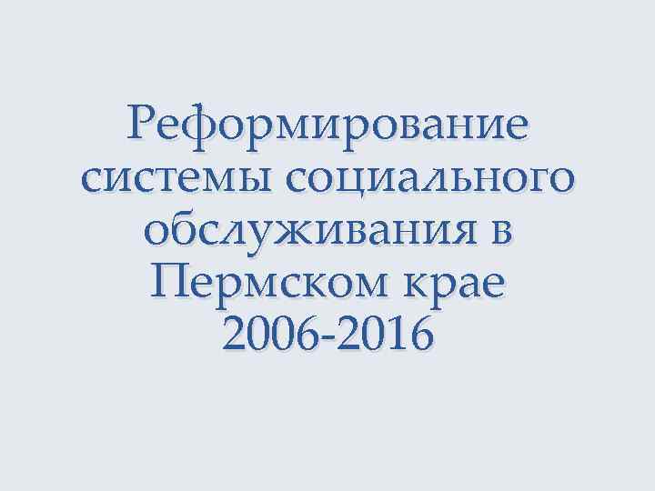 Реформирование системы социального обслуживания в Пермском крае 2006 -2016 