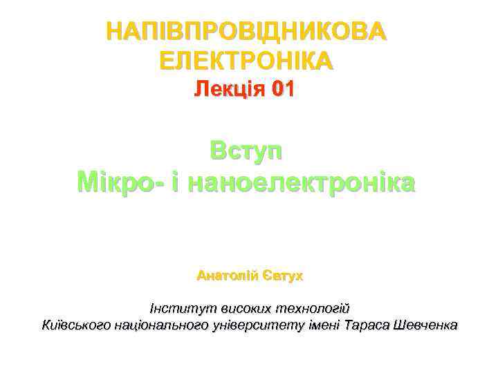 НАПІВПРОВІДНИКОВА ЕЛЕКТРОНІКА Лекція 01 Вступ Мікро- і наноелектроніка Анатолій Євтух Інститут високих технологій Київського