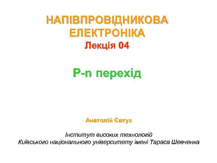 НАПІВПРОВІДНИКОВА ЕЛЕКТРОНІКА Лекція 04 P-n перехід Анатолій Євтух Інститут високих технологій Київського національного університету