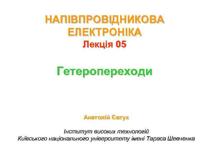 НАПІВПРОВІДНИКОВА ЕЛЕКТРОНІКА Лекція 05 Гетеропереходи Анатолій Євтух Інститут високих технологій Київського національного університету імені