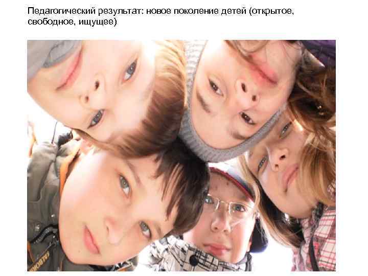 Педагогический результат: новое поколение детей (открытое, свободное, ищущее) 