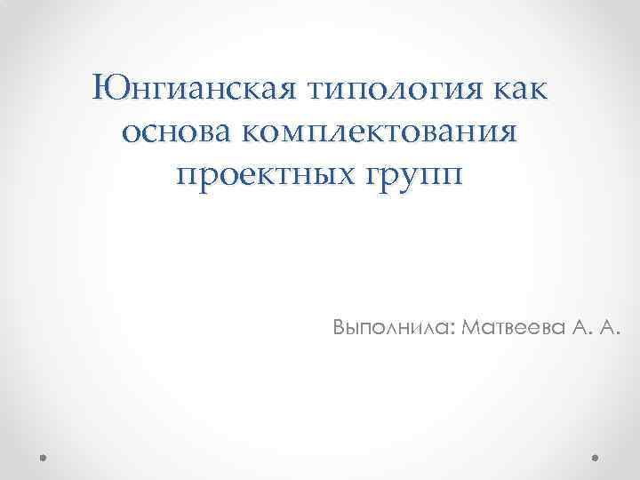 Юнгианская типология как основа комплектования проектных групп Выполнила: Матвеева А. А. 