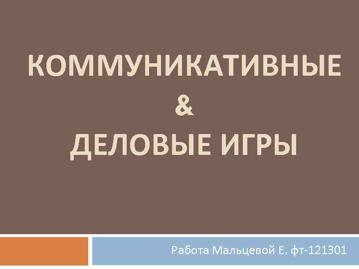 КОММУНИКАТИВНЫЕ & ДЕЛОВЫЕ ИГРЫ Работа Мальцевой Е. фт-121301 
