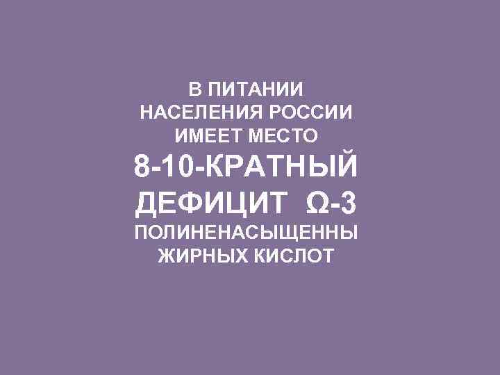 В ПИТАНИИ НАСЕЛЕНИЯ РОССИИ ИМЕЕТ МЕСТО 8 -10 -КРАТНЫЙ ДЕФИЦИТ Ω-3 ПОЛИНЕНАСЫЩЕННЫ ЖИРНЫХ КИСЛОТ