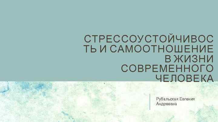 СТРЕССОУСТОЙЧИВОС ТЬ И САМООТНОШЕНИЕ В ЖИЗНИ СОВРЕМЕННОГО ЧЕЛОВЕКА Рубальская Евгения Андреевна 