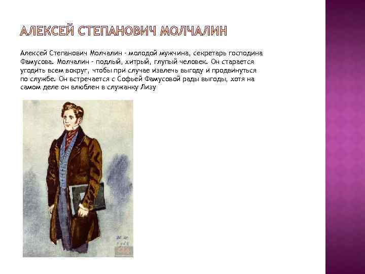 Алексей Степанович Молчалин – молодой мужчина, секретарь господина Фамусова. Молчалин – подлый, хитрый, глупый