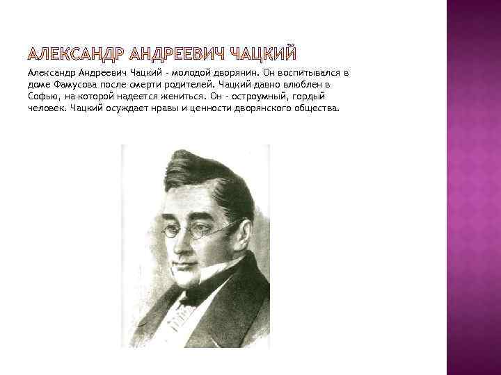 Александр Андреевич Чацкий - молодой дворянин. Он воспитывался в доме Фамусова после смерти родителей.