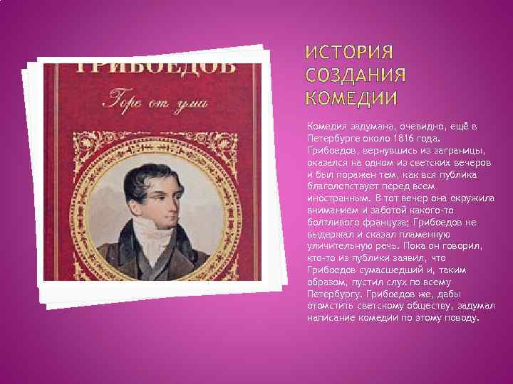 Комедия задумана, очевидно, ещё в Петербурге около 1816 года. Грибоедов, вернувшись из заграницы, оказался